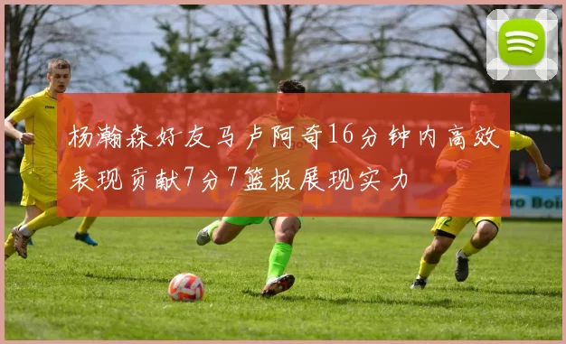 杨瀚森好友马卢阿奇16分钟内高效表现贡献7分7篮板展现实力