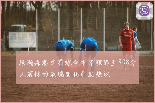 杨瀚森赛季罚球命中率骤降至808令人震惊的表现变化引发热议
