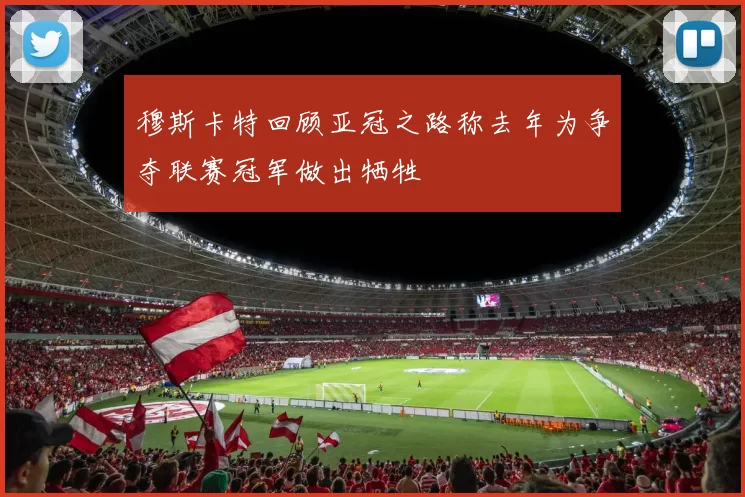 穆斯卡特回顾亚冠之路称去年为争夺联赛冠军做出牺牲
